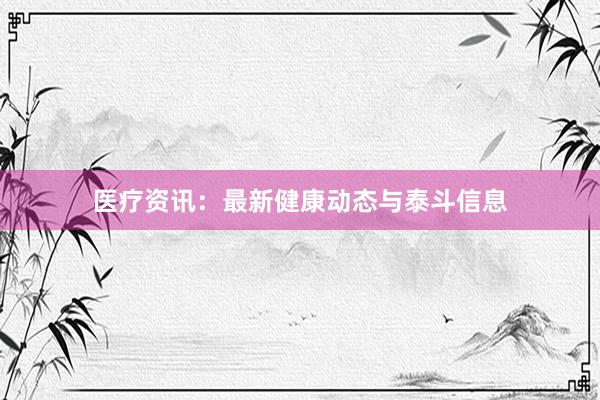 医疗资讯：最新健康动态与泰斗信息