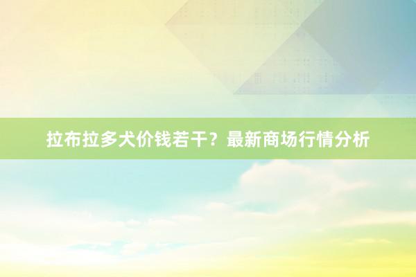 拉布拉多犬价钱若干？最新商场行情分析